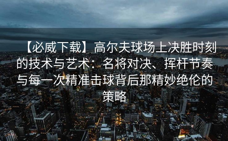 【必威下载】高尔夫球场上决胜时刻的技术与艺术：名将对决、挥杆节奏与每一次精准击球背后那精妙绝伦的策略