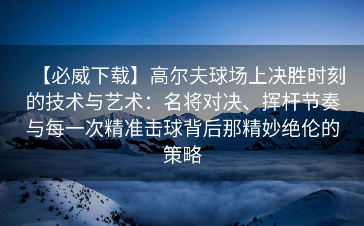 【必威下载】高尔夫球场上决胜时刻的技术与艺术：名将对决、挥杆节奏与每一次精准击球背后那精妙绝伦的策略