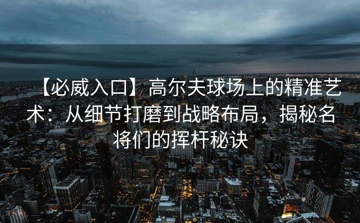 【必威入口】高尔夫球场上的精准艺术：从细节打磨到战略布局，揭秘名将们的挥杆秘诀