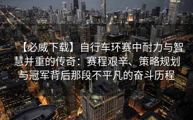 【必威下载】自行车环赛中耐力与智慧并重的传奇：赛程艰辛、策略规划与冠军背后那段不平凡的奋斗历程