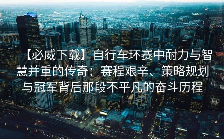 【必威下载】自行车环赛中耐力与智慧并重的传奇：赛程艰辛、策略规划与冠军背后那段不平凡的奋斗历程