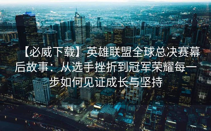 【必威下载】英雄联盟全球总决赛幕后故事：从选手挫折到冠军荣耀每一步如何见证成长与坚持